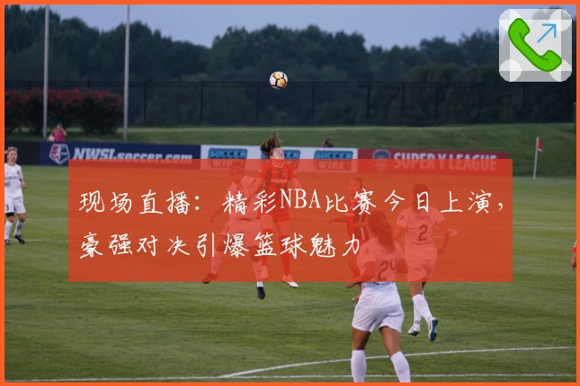 现场直播：精彩NBA比赛今日上演，豪强对决引爆篮球魅力