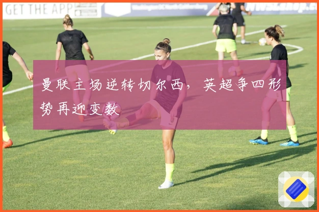 曼联主场逆转切尔西，英超争四形势再迎变数