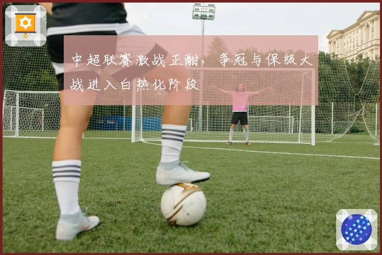 中超联赛激战正酣,争冠与保级大战进入白热化阶段