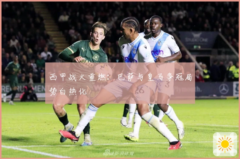 西甲战火重燃：巴萨与皇马争冠局势白热化