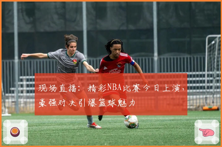 现场直播:精彩NBA比赛今日上演,豪强对决引爆篮球魅力
