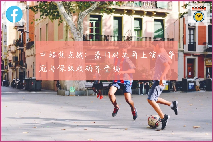 中超焦点战:豪门对决再上演,争冠与保级戏码齐登场