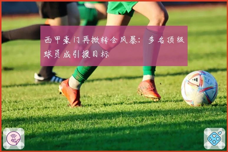 西甲豪门再掀转会风暴：多名顶级球员成引援目标